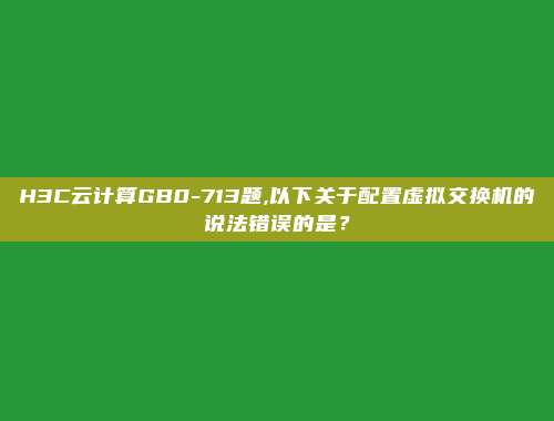 H3C云计算GB0-713题,以下关于配置虚拟交换机的说法错误的是？