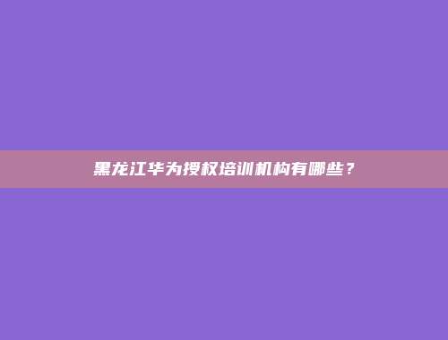 黑龙江华为授权培训机构有哪些？